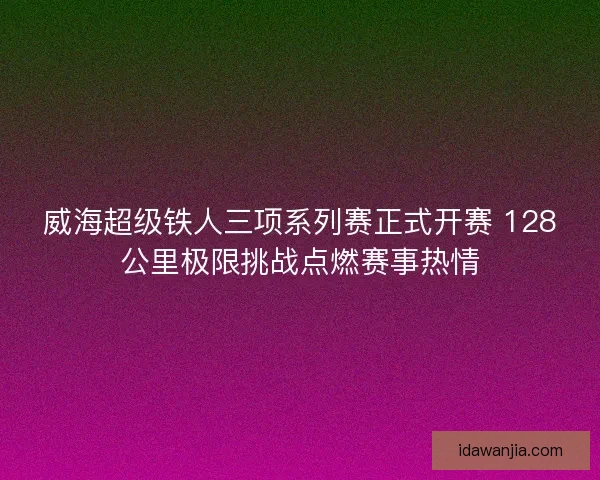 威海超级铁人三项系列赛正式开赛 128公里极限挑战点燃赛事热情
