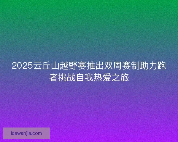 2025云丘山越野赛推出双周赛制助力跑者挑战自我热爱之旅