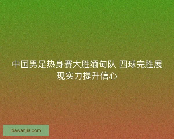 中国男足热身赛大胜缅甸队 四球完胜展现实力提升信心