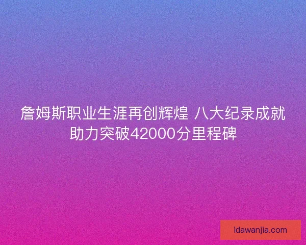 詹姆斯职业生涯再创辉煌 八大纪录成就助力突破42000分里程碑