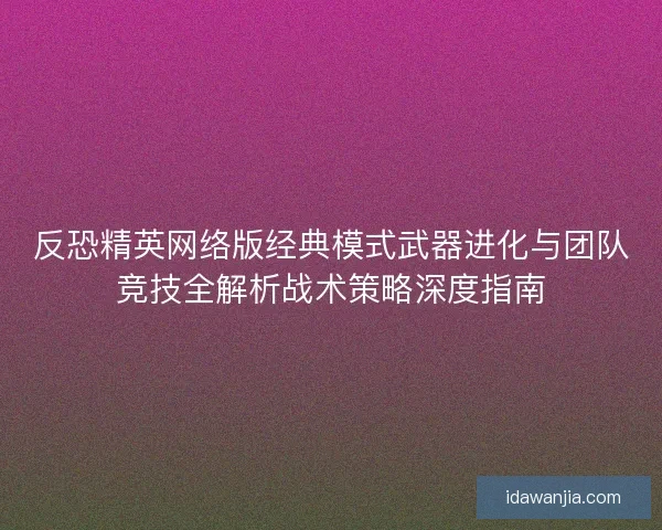反恐精英网络版经典模式武器进化与团队竞技全解析战术策略深度指南