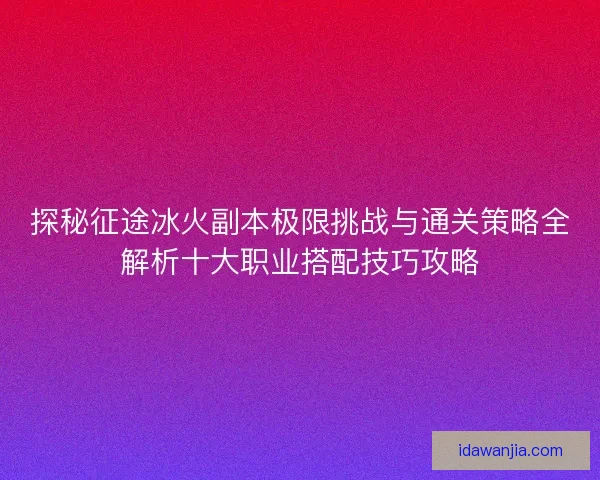 探秘征途冰火副本极限挑战与通关策略全解析十大职业搭配技巧攻略