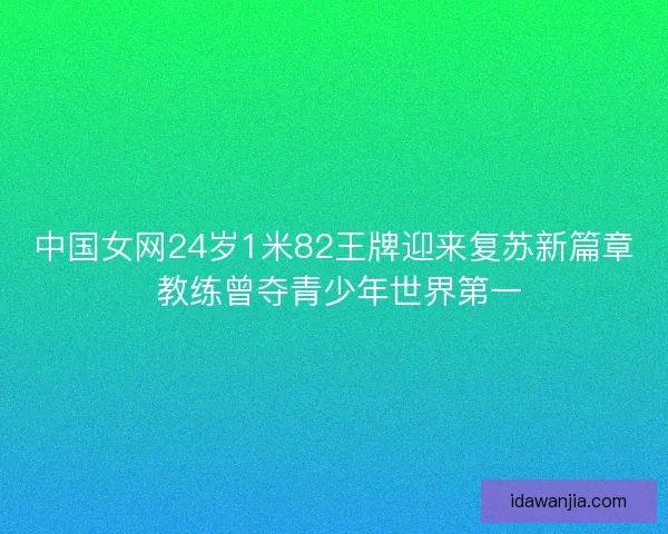 中国女网24岁1米82王牌迎来复苏新篇章 教练曾夺青少年世界第一