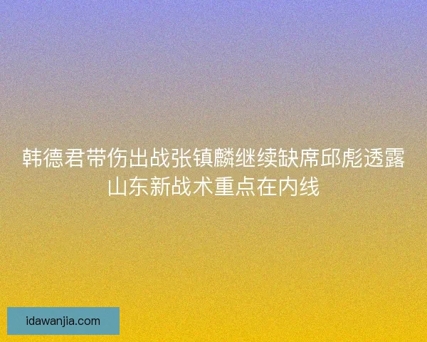 韩德君带伤出战张镇麟继续缺席邱彪透露山东新战术重点在内线